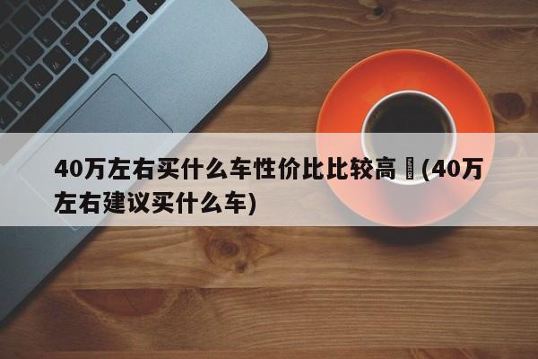 40万左右买什么车性价比比较高︰(40万左右建议买什么车)
