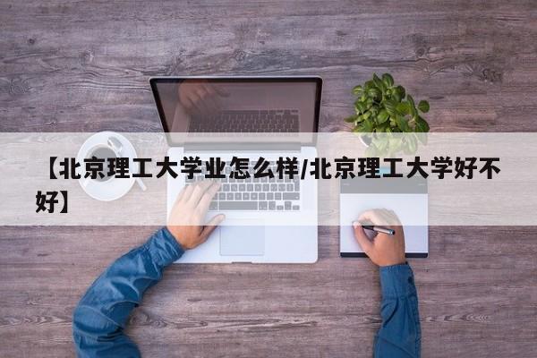 【北京理工大学业怎么样/北京理工大学好不好】