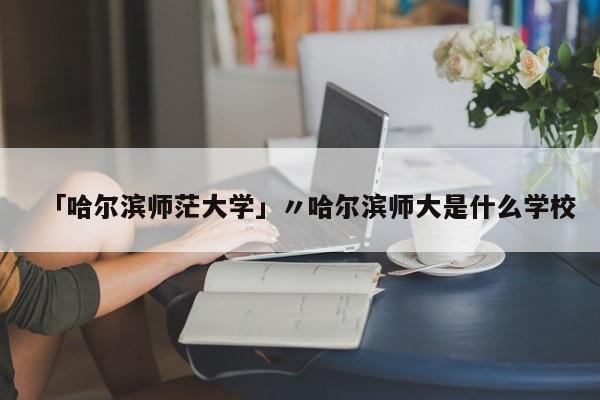 「哈尔滨师茫大学」〃哈尔滨师大是什么学校