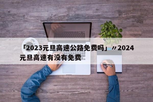 「2023元旦高速公路免费吗」〃2024元旦高速有没有免费