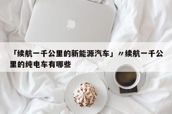 「续航一千公里的新能源汽车」〃续航一千公里的纯电车有哪些