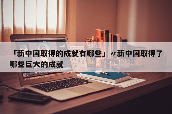 「新中国取得的成就有哪些」〃新中国取得了哪些巨大的成就