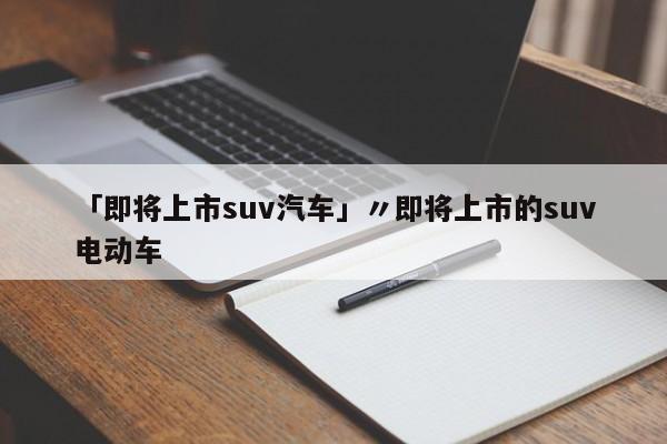 「即将上市suv汽车」〃即将上市的suv电动车