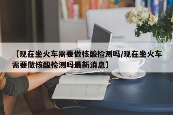【现在坐火车需要做核酸检测吗/现在坐火车需要做核酸检测吗最新消息】