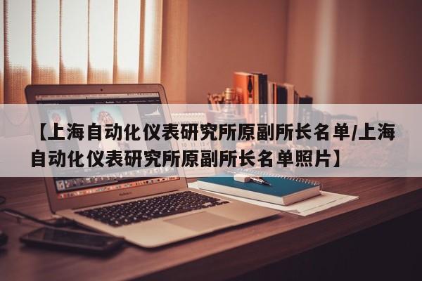 【上海自动化仪表研究所原副所长名单/上海自动化仪表研究所原副所长名单照片】
