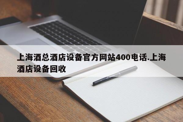 上海酒总酒店设备官方网站400电话.上海酒店设备回收
