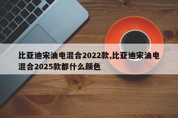 比亚迪宋油电混合2022款,比亚迪宋油电混合2025款都什么颜色