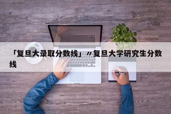 「复旦大录取分数线」〃复旦大学研究生分数线