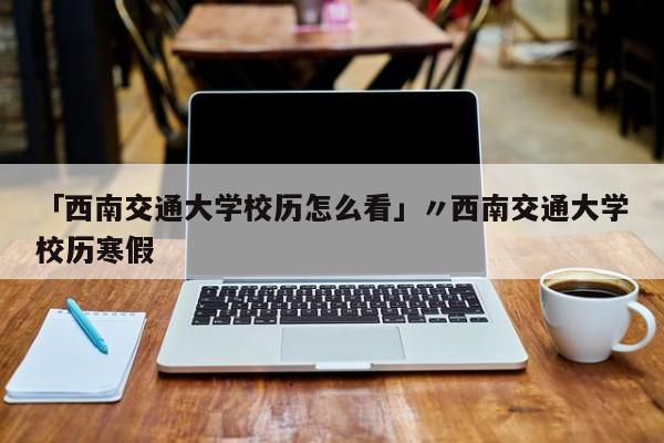 「西南交通大学校历怎么看」〃西南交通大学校历寒假
