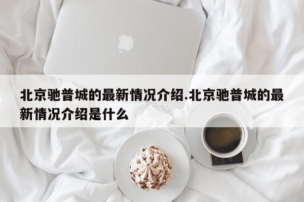 北京驰普城的最新情况介绍.北京驰普城的最新情况介绍是什么