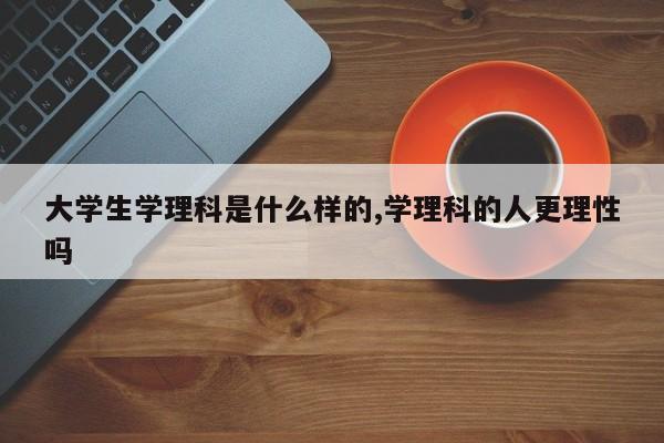 大学生学理科是什么样的,学理科的人更理性吗