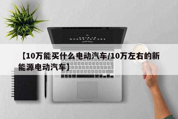 【10万能买什么电动汽车/10万左右的新能源电动汽车】