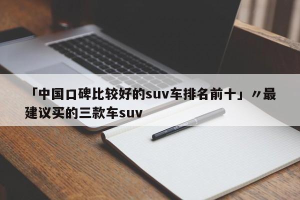 「中国口碑比较好的suv车排名前十」〃最建议买的三款车suv