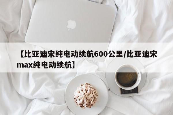 【比亚迪宋纯电动续航600公里/比亚迪宋max纯电动续航】