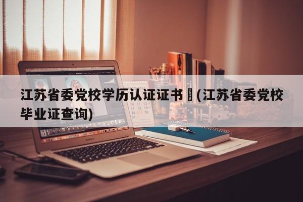 江苏省委党校学历认证证书︰(江苏省委党校毕业证查询)