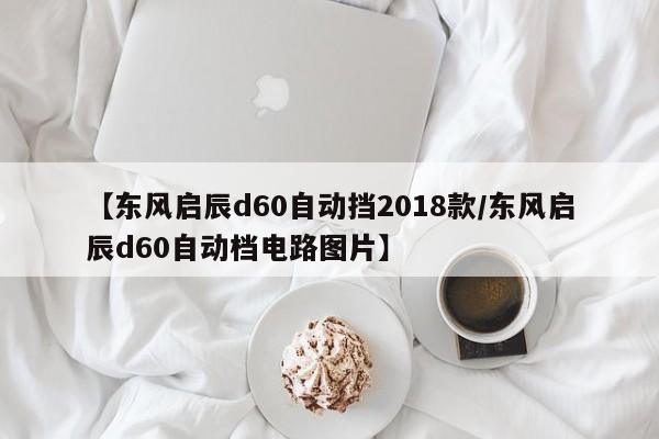 【东风启辰d60自动挡2018款/东风启辰d60自动档电路图片】