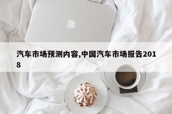 汽车市场预测内容,中国汽车市场报告2018