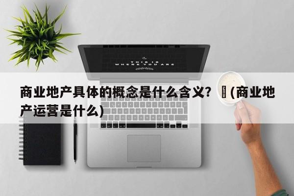 商业地产具体的概念是什么含义?︰(商业地产运营是什么)