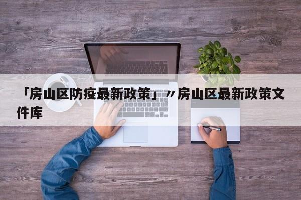 「房山区防疫最新政策」〃房山区最新政策文件库