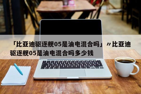 「比亚迪驱逐舰05是油电混合吗」〃比亚迪驱逐舰05是油电混合吗多少钱