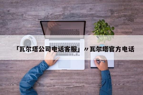 「瓦尔塔公司电话客服」〃瓦尔塔官方电话