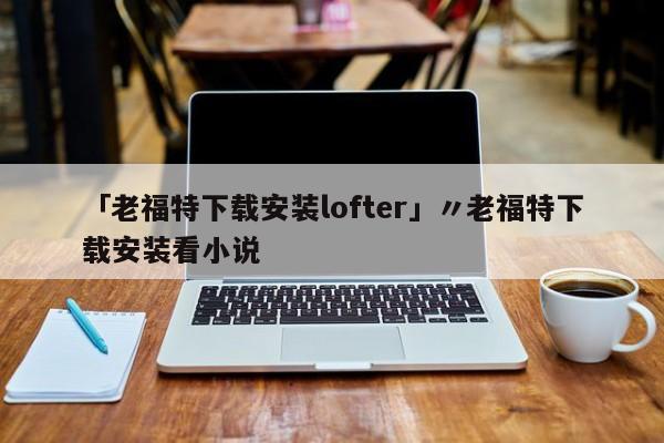 「老福特下载安装lofter」〃老福特下载安装看小说