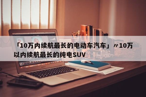「10万内续航最长的电动车汽车」〃10万以内续航最长的纯电SUV
