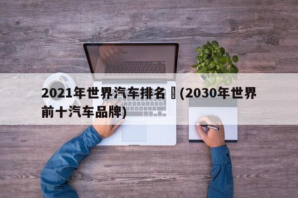 2021年世界汽车排名︰(2030年世界前十汽车品牌)