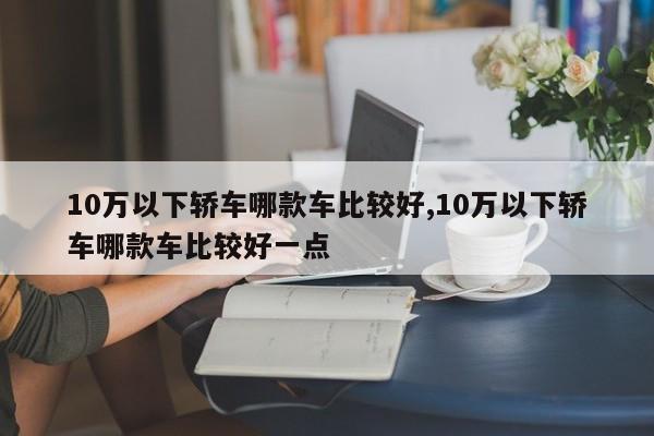 10万以下轿车哪款车比较好,10万以下轿车哪款车比较好一点