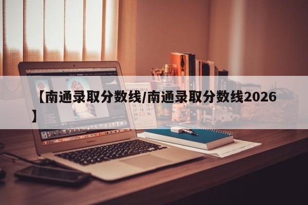 【南通录取分数线/南通录取分数线2026】