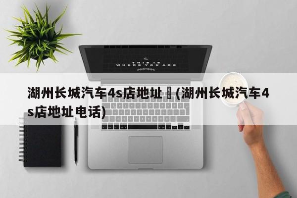 湖州长城汽车4s店地址︰(湖州长城汽车4s店地址电话)