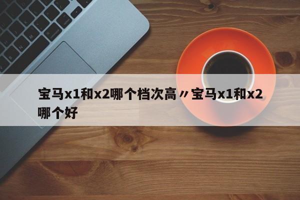 宝马x1和x2哪个档次高〃宝马x1和x2哪个好