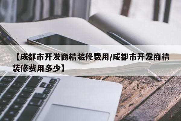 【成都市开发商精装修费用/成都市开发商精装修费用多少】