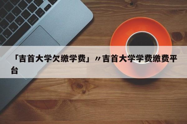 「吉首大学欠缴学费」〃吉首大学学费缴费平台