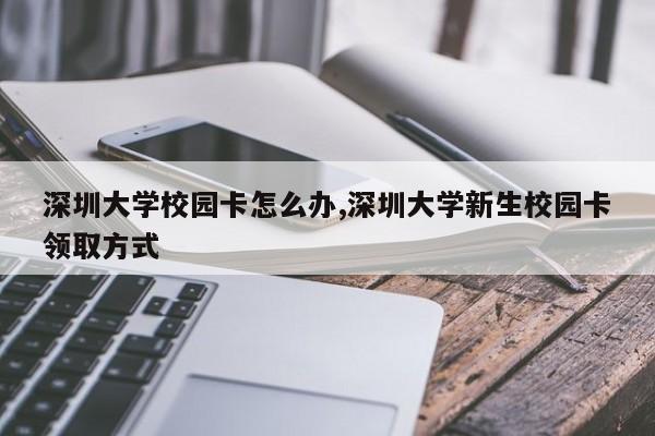 深圳大学校园卡怎么办,深圳大学新生校园卡领取方式