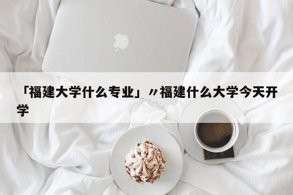 「福建大学什么专业」〃福建什么大学今天开学