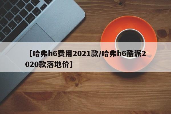 【哈弗h6费用2021款/哈弗h6酷派2020款落地价】