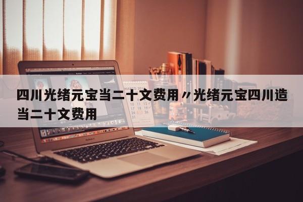 四川光绪元宝当二十文费用〃光绪元宝四川造当二十文费用