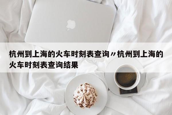 杭州到上海的火车时刻表查询〃杭州到上海的火车时刻表查询结果