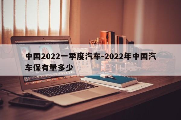 中国2022一季度汽车-2022年中国汽车保有量多少