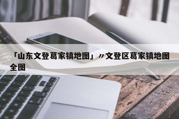 「山东文登葛家镇地图」〃文登区葛家镇地图全图