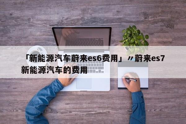 「新能源汽车蔚来es6费用」〃蔚来es7新能源汽车的费用