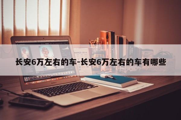 长安6万左右的车-长安6万左右的车有哪些