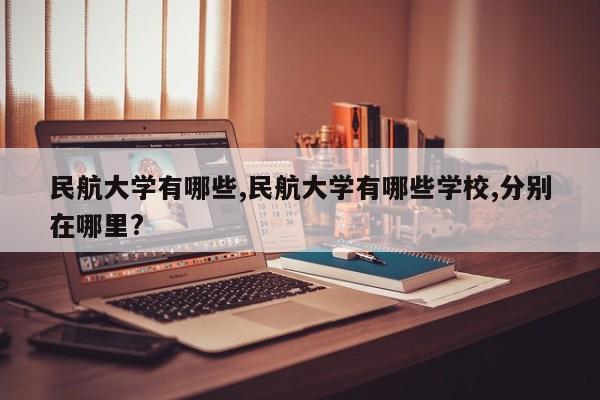民航大学有哪些,民航大学有哪些学校,分别在哪里?