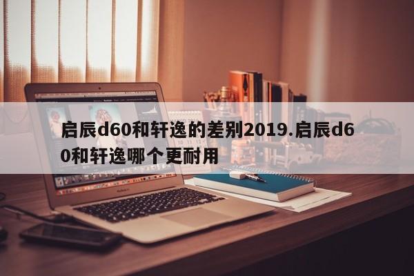 启辰d60和轩逸的差别2019.启辰d60和轩逸哪个更耐用