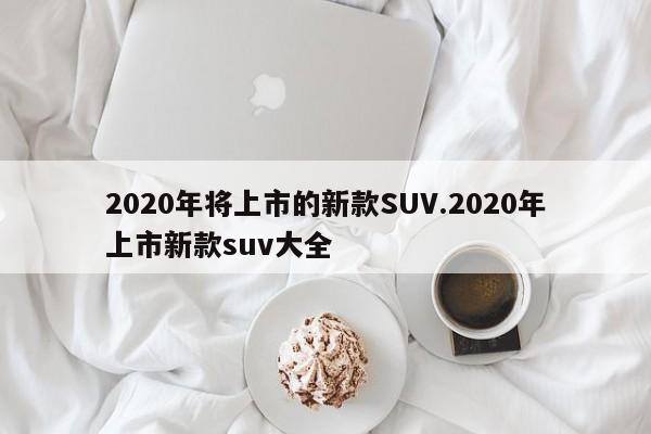 2020年将上市的新款SUV.2020年上市新款suv大全