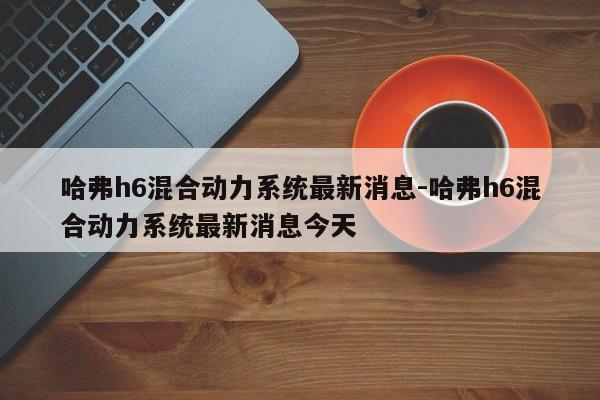 哈弗h6混合动力系统最新消息-哈弗h6混合动力系统最新消息今天