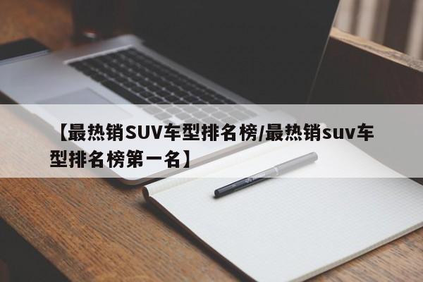 【最热销SUV车型排名榜/最热销suv车型排名榜第一名】