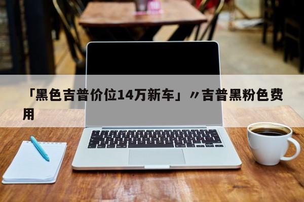 「黑色吉普价位14万新车」〃吉普黑粉色费用
