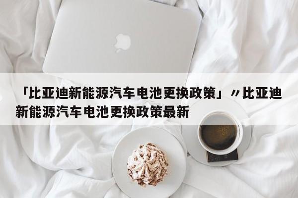 「比亚迪新能源汽车电池更换政策」〃比亚迪新能源汽车电池更换政策最新